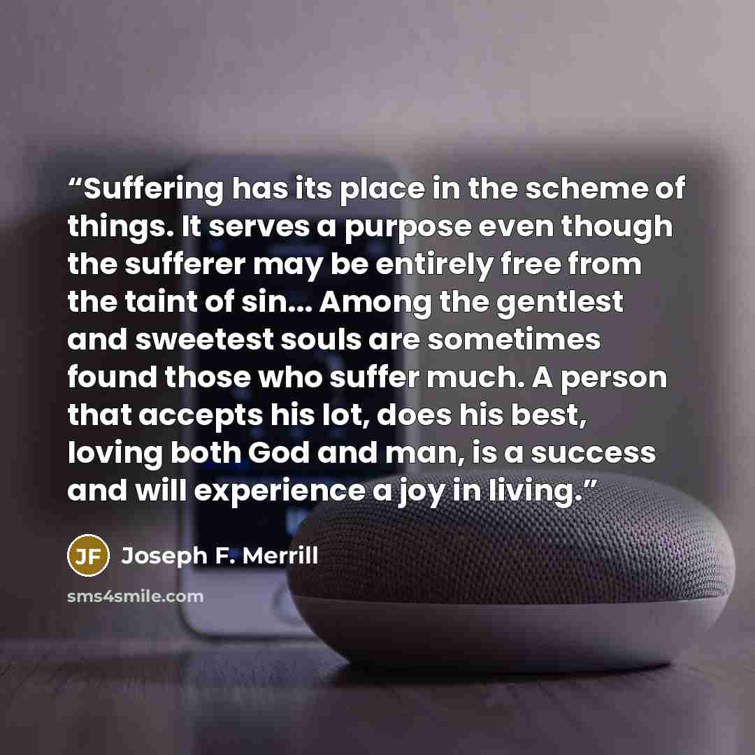 “Suffering has its place in the scheme of things. It serves a purpose even though the sufferer may be entirely free from the taint of sin... Among the gentlest and sweetest souls are sometimes found those who suffer much. A person that accepts his lot, does his best, loving both God and man, is a…” quote by Joseph F. Merrill