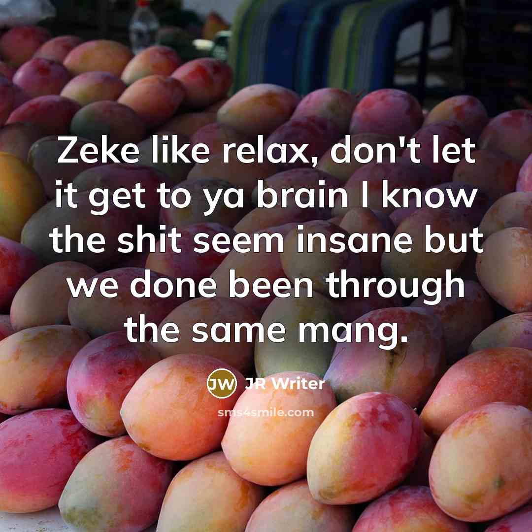 “Zeke like relax, don't let it get to ya brain I know the shit seem insane but we done been through the same mang.” quote by JR Writer