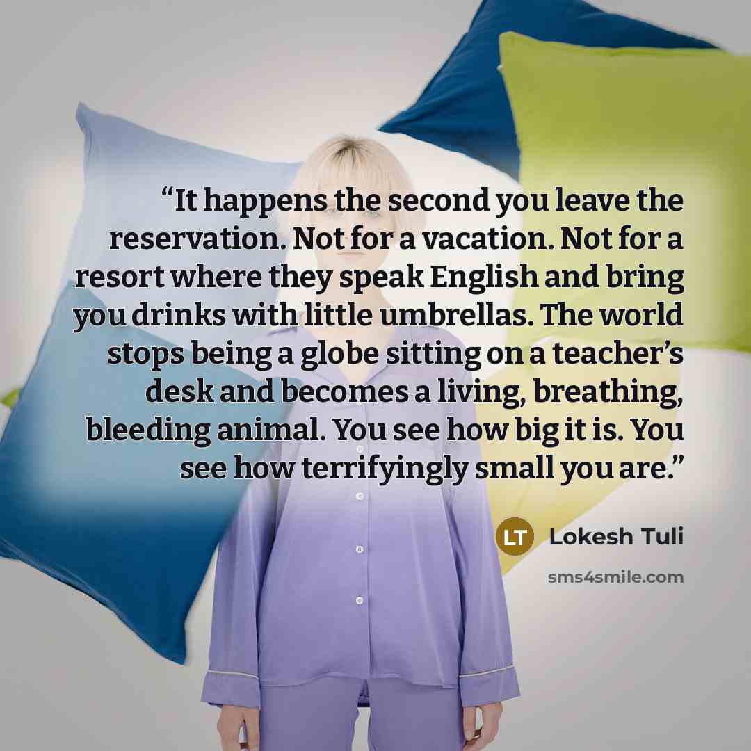 “It happens the second you leave the reservation. Not for a vacation. Not for a resort where they speak English and bring you drinks with little umbrellas. The world stops being a globe sitting on a teacher’s desk and becomes a living, breathing, bleeding animal. You see how big it is. You see how…” quote by Lokesh Tuli