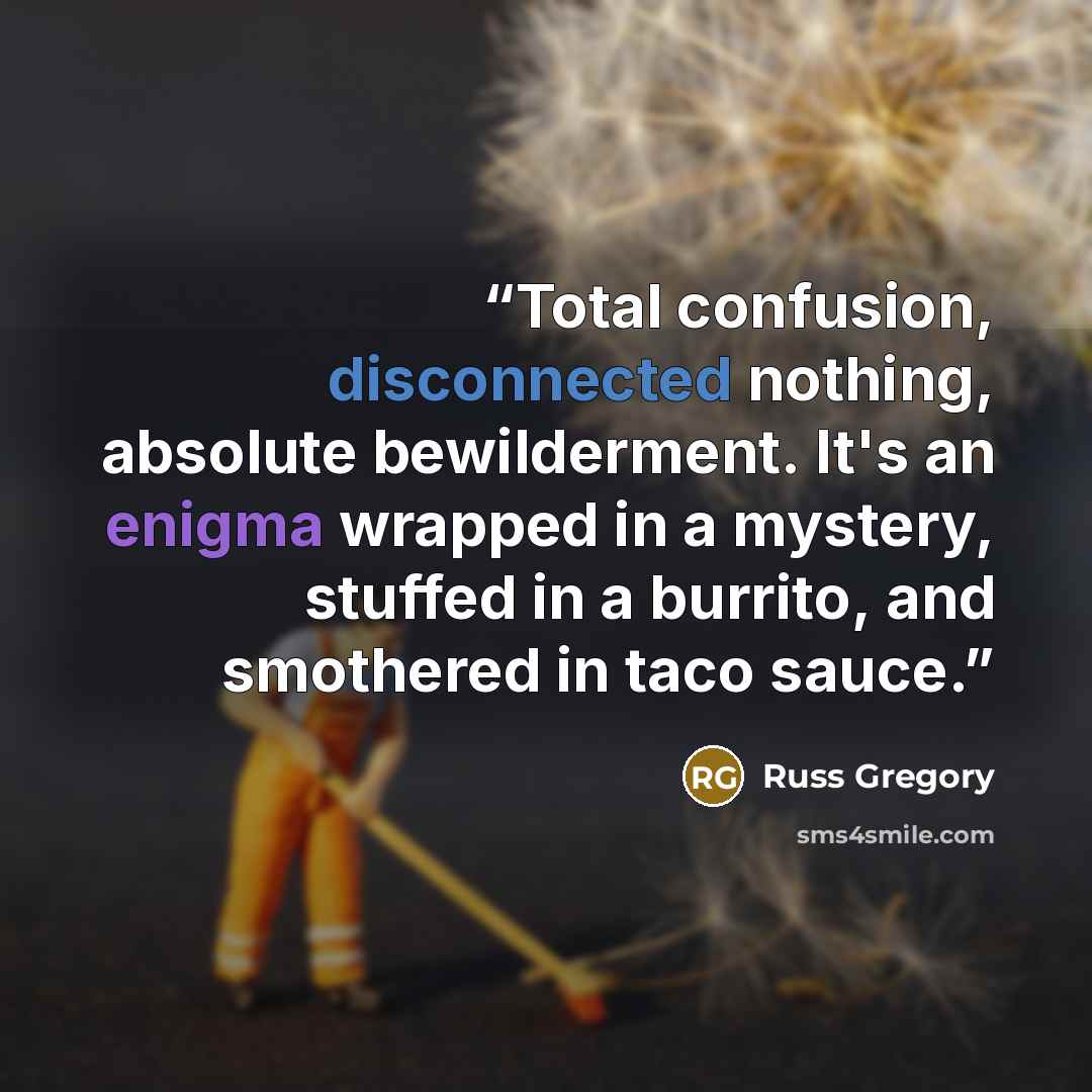“Total confusion, disconnected nothing, absolute bewilderment. It's an enigma wrapped in a mystery, stuffed in a burrito, and smothered in taco sauce.” quote by Russ Gregory