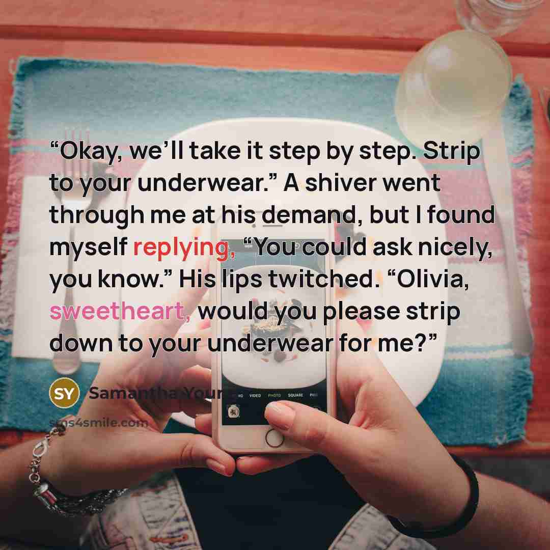 “Okay, we’ll take it step by step. Strip to your underwear.” A shiver went through me at his demand, but I found myself replying, “You could ask nicely, you know.” His lips twitched. “Olivia, sweetheart, would you please strip down to your underwear for me?” quote by Samantha Young