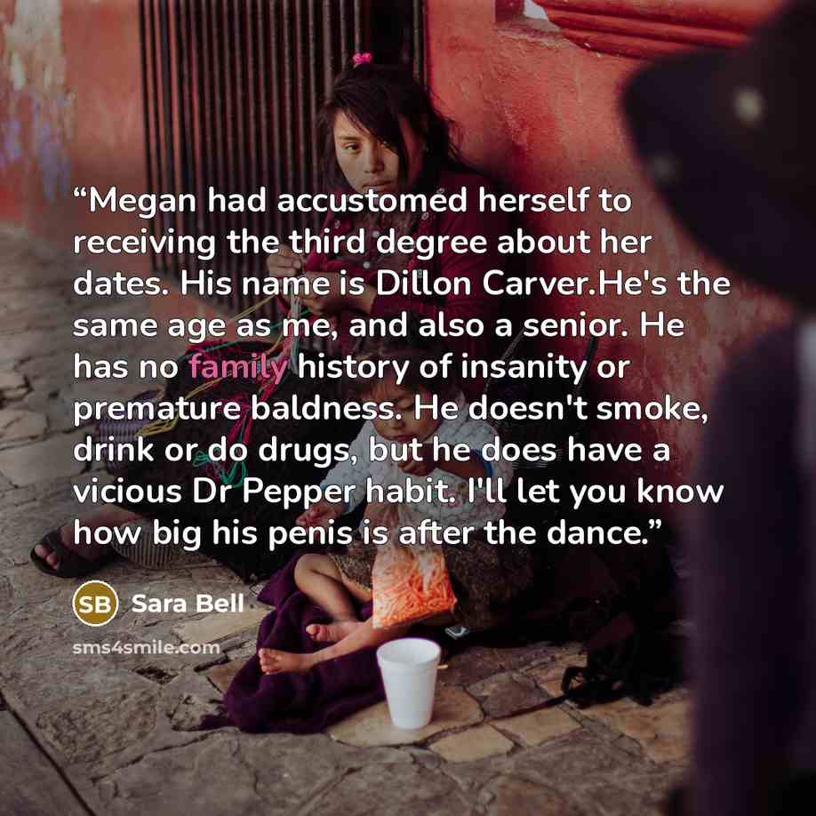 “Megan had accustomed herself to receiving the third degree about her dates. His name is Dillon Carver.He's the same age as me, and also a senior. He has no family history of insanity or premature baldness. He doesn't smoke, drink or do drugs, but he does have a vicious Dr Pepper habit. I'll let…” quote by Sara Bell