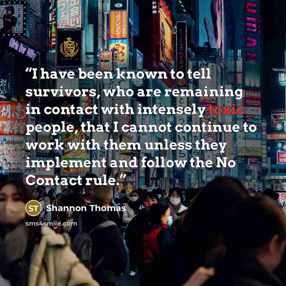 “I have been known to tell survivors, who are remaining in contact with intensely toxic people, that I cannot continue to work with them unless they implement and follow the No Contact rule.” quote by Shannon Thomas