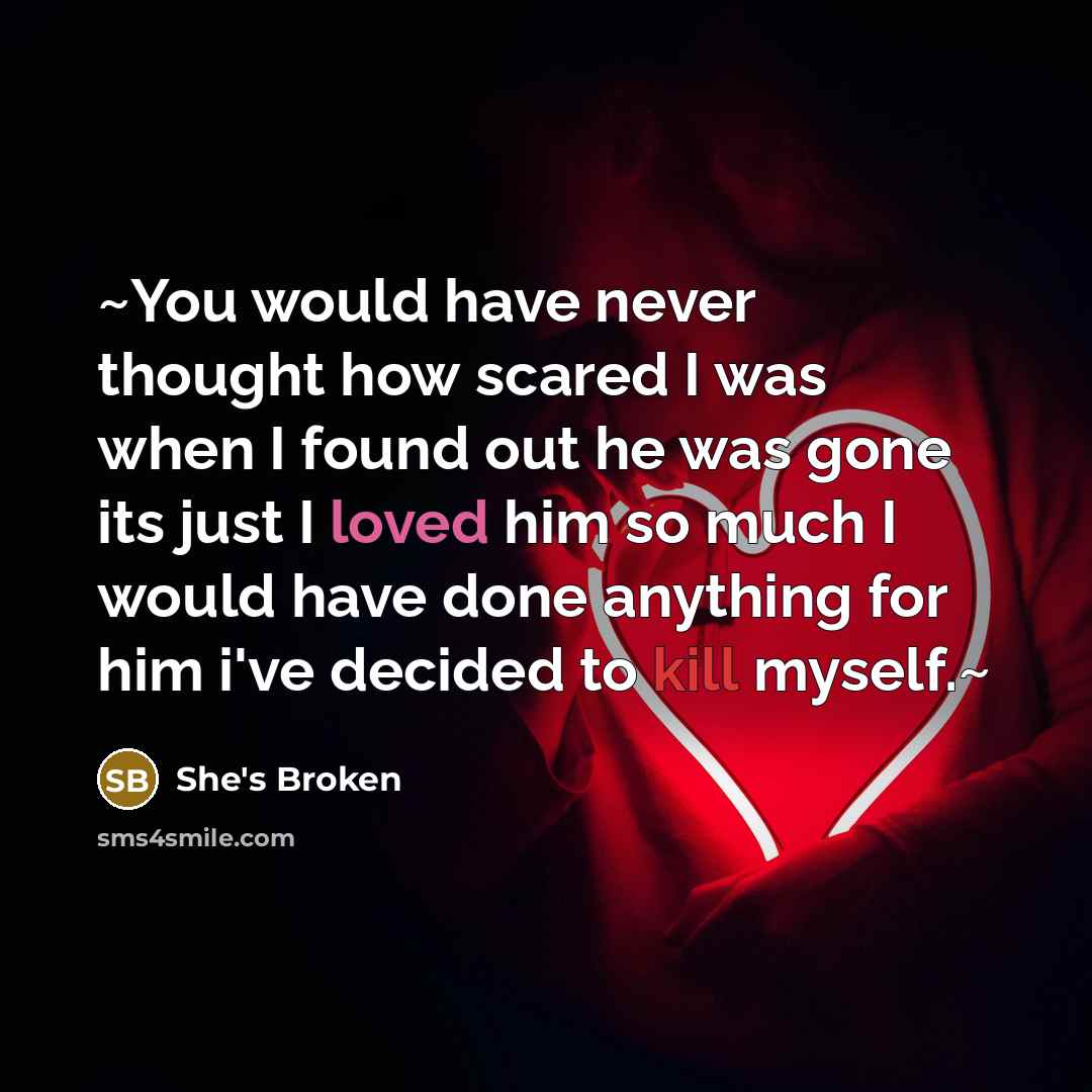 “~You would have never thought how scared I was when I found out he was gone its just I loved him so much I would have done anything for him i've decided to kill myself.~” quote by She's Broken