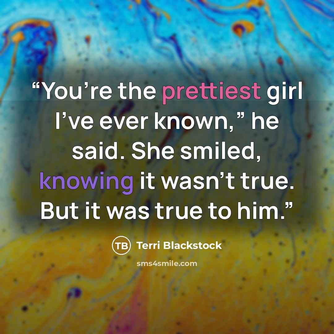 “You’re the prettiest girl I’ve ever known,” he said. She smiled, knowing it wasn’t true. But it was true to him.” quote by Terri Blackstock