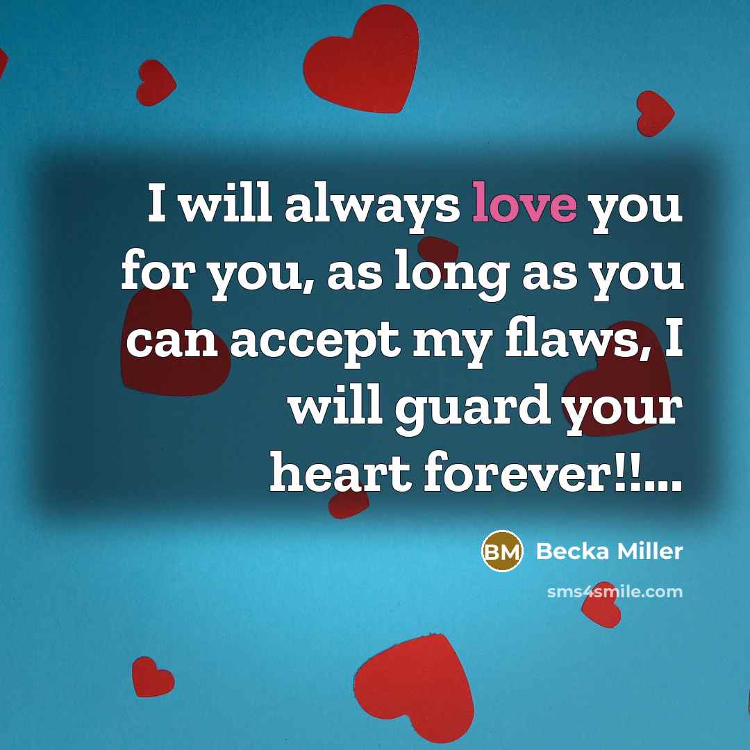 “I will always love you for you, as long as you can accept my flaws, I will guard your heart forever!!...” quote by Becka Miller