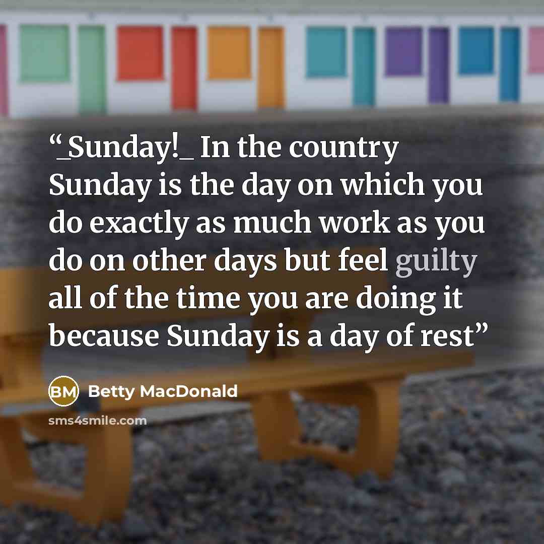“_Sunday!_ In the country Sunday is the day on which you do exactly as much work as you do on other days but feel guilty all of the time you are doing it because Sunday is a day of rest” quote by Betty MacDonald