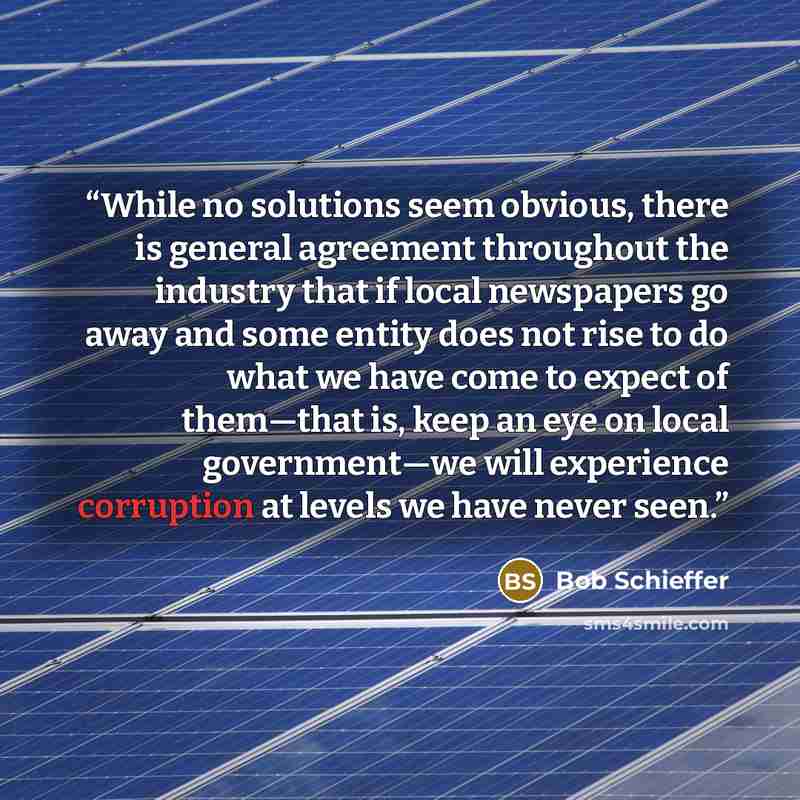 “While no solutions seem obvious, there is general agreement throughout the industry that if local newspapers go away and some entity does not rise to do what we have come to expect of them—that is, keep an eye on local government—we will experience corruption at levels we have never seen.” quote by Bob Schieffer