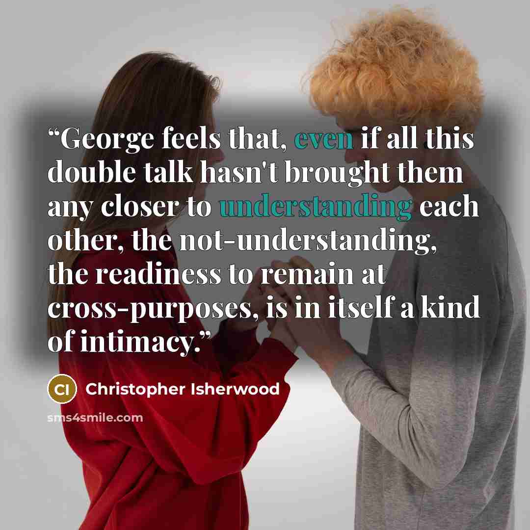 “George feels that, even if all this double talk hasn't brought them any closer to understanding each other, the not-understanding, the readiness to remain at cross-purposes, is in itself a kind of intimacy.” quote by Christopher Isherwood