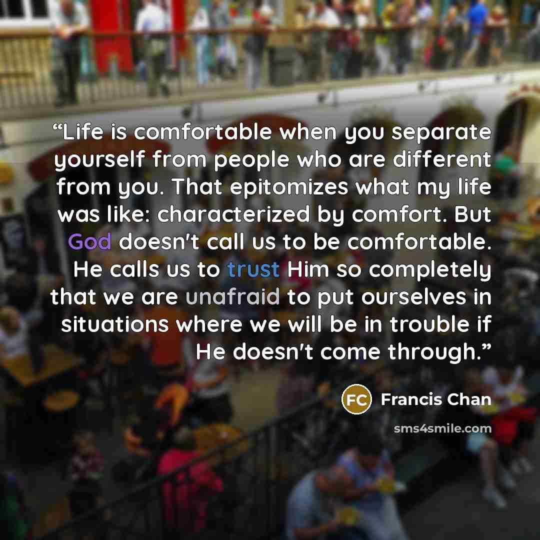 “Life is comfortable when you separate yourself from people who are different from you. That epitomizes what my life was like: characterized by comfort. But God doesn't call us to be comfortable. He calls us to trust Him so completely that we are unafraid to put ourselves in situations where we…” quote by Francis Chan