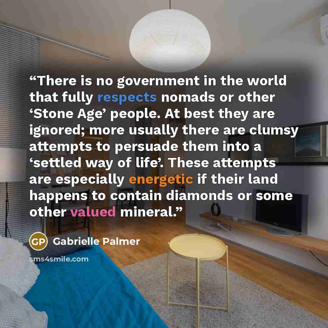“There is no government in the world that fully respects nomads or other ‘Stone Age’ people. At best they are ignored; more usually there are clumsy attempts to persuade them into a ‘settled way of life’. These attempts are especially energetic if their land happens to contain diamonds or some…” quote by Gabrielle Palmer