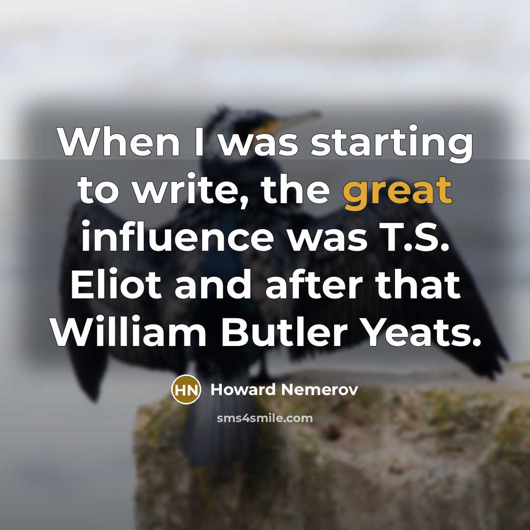 “When I was starting to write, the great influence was T.S. Eliot and after that William Butler Yeats.” quote by Howard Nemerov