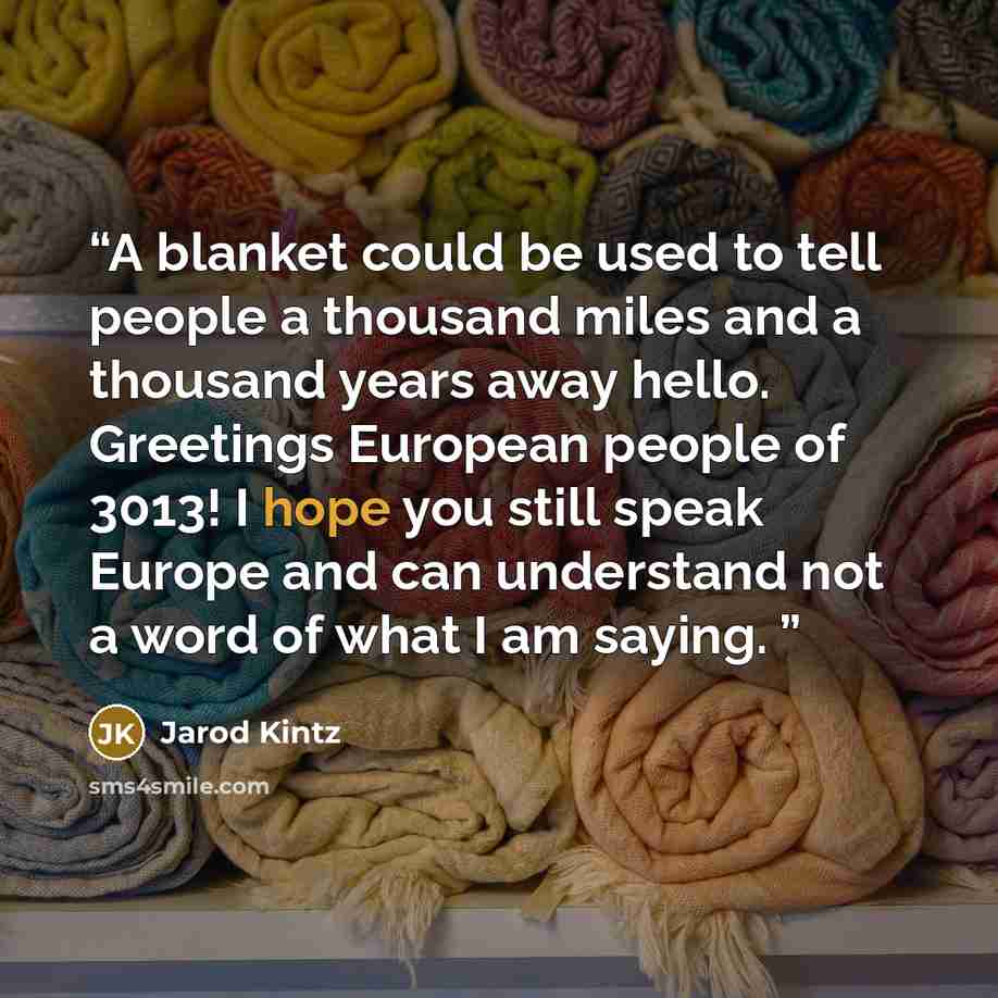 “A blanket could be used to tell people a thousand miles and a thousand years away hello. Greetings European people of 3013! I hope you still speak Europe and can understand not a word of what I am saying.” quote by Jarod Kintz