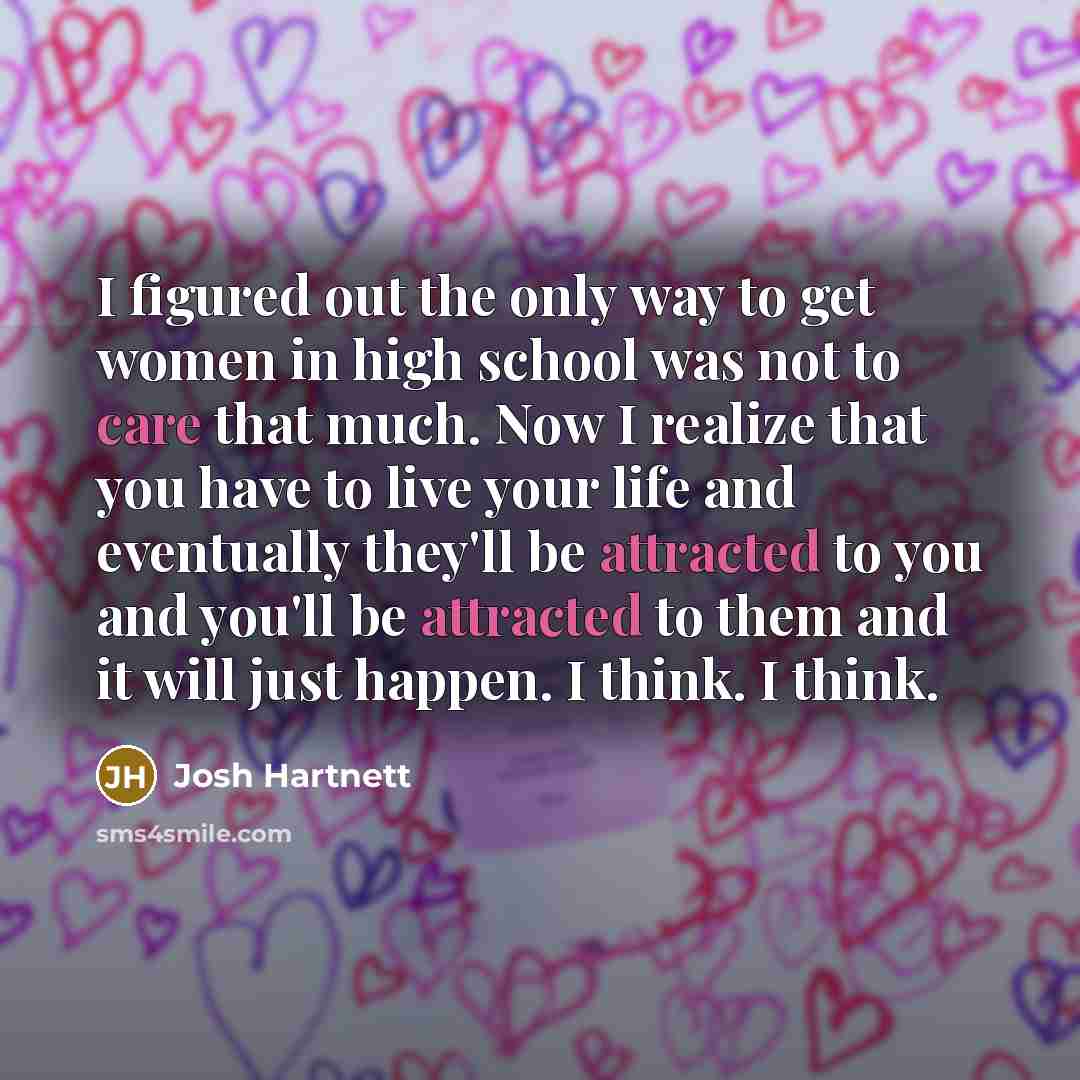 “I figured out the only way to get women in high school was not to care that much. Now I realize that you have to live your life and eventually they'll be attracted to you and you'll be attracted to them and it will just happen. I think. I think.” quote by Josh Hartnett
