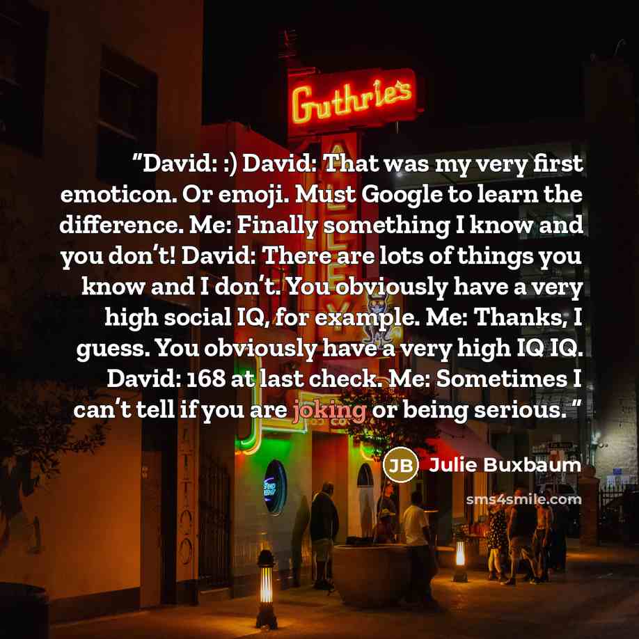 “David: :) David: That was my very first emoticon. Or emoji. Must Google to learn the difference. Me: Finally something I know and you don’t! David: There are lots of things you know and I don’t. You obviously have a very high social IQ, for example. Me: Thanks, I guess. You obviously have a very…” quote by Julie Buxbaum