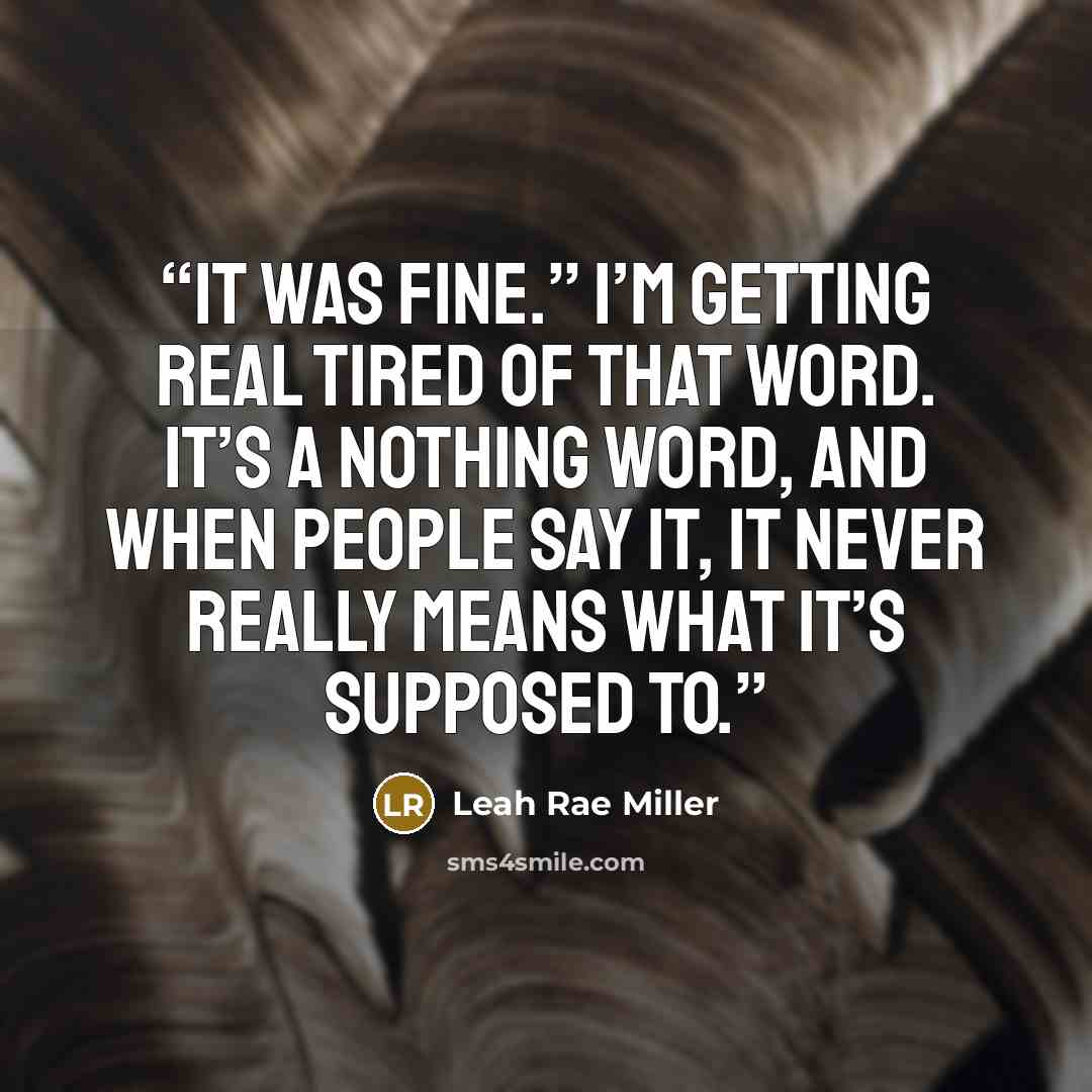 “It was fine.” I’m getting real tired of that word. It’s a nothing word, and when people say it, it never really means what it’s supposed to.” quote by Leah Rae Miller