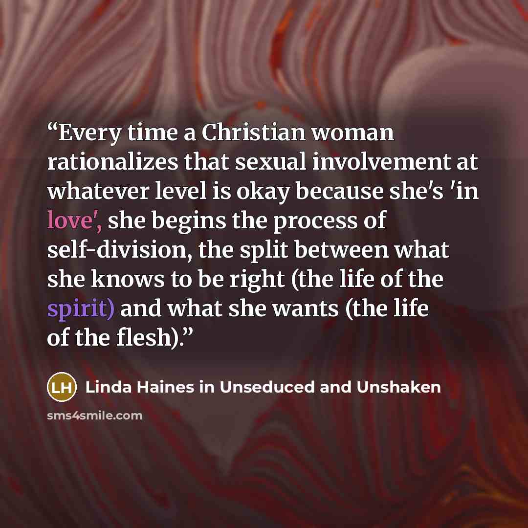 “Every time a Christian woman rationalizes that sexual involvement at whatever level is okay because she's 'in love', she begins the process of self-division, the split between what she knows to be right (the life of the spirit) and what she wants (the life of the flesh).” quote by Linda Haines in Unseduced and Unshaken