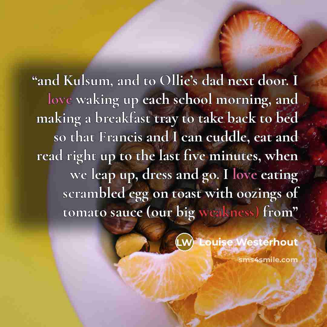 “and Kulsum, and to Ollie’s dad next door. I love waking up each school morning, and making a breakfast tray to take back to bed so that Francis and I can cuddle, eat and read right up to the last five minutes, when we leap up, dress and go. I love eating scrambled egg on toast with oozings of…” quote by Louise Westerhout