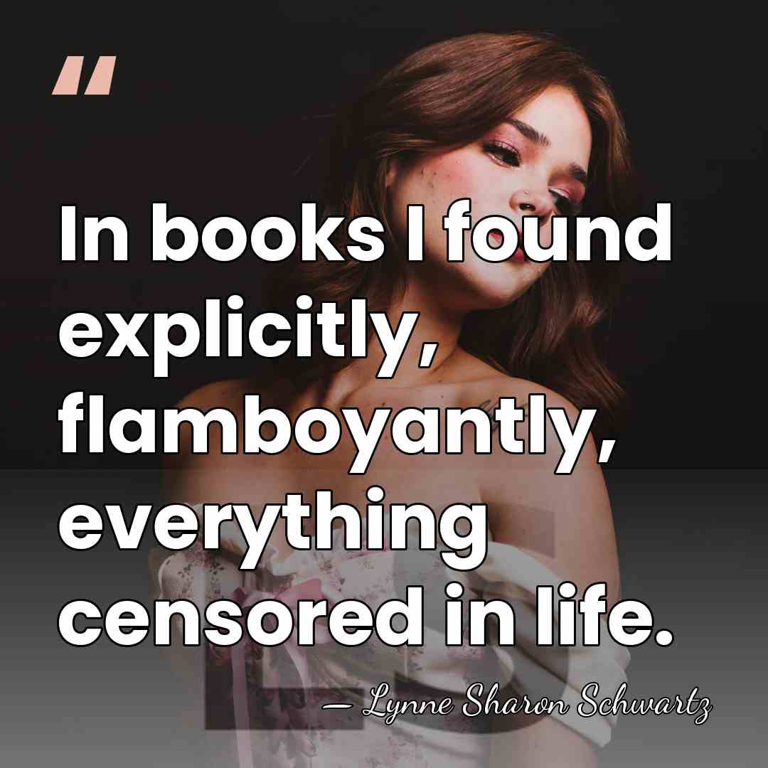 In books I found explicitly, flamboyantly, everything censored in life. - Lynne Sharon Schwartz