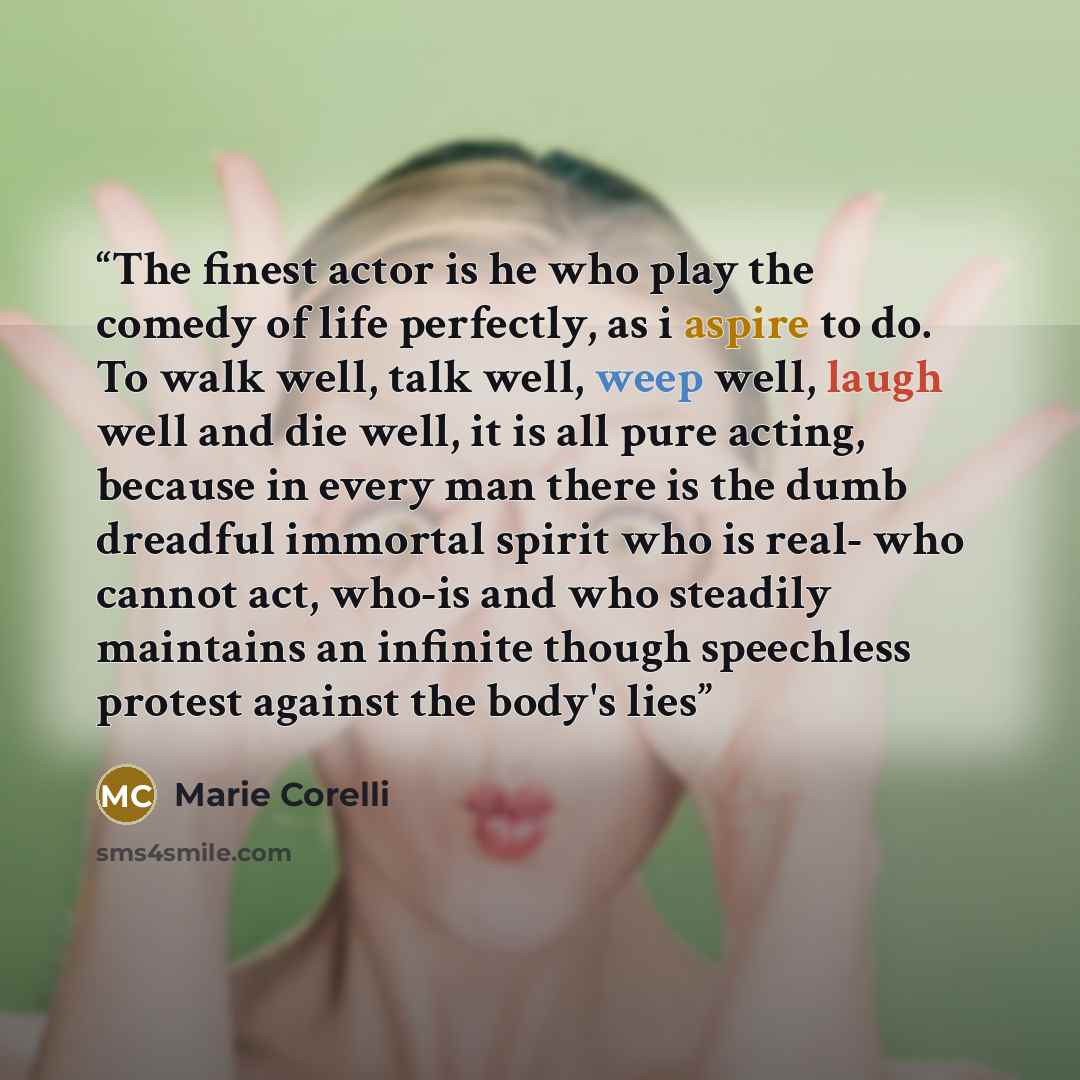 “The finest actor is he who play the comedy of life perfectly, as i aspire to do. To walk well, talk well, weep well, laugh well and die well, it is all pure acting, because in every man there is the dumb dreadful immortal spirit who is real- who cannot act, who-is and who steadily maintains an…” quote by Marie Corelli