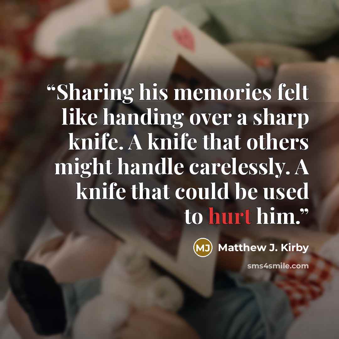 “Sharing his memories felt like handing over a sharp knife. A knife that others might handle carelessly. A knife that could be used to hurt him.” quote by Matthew J. Kirby