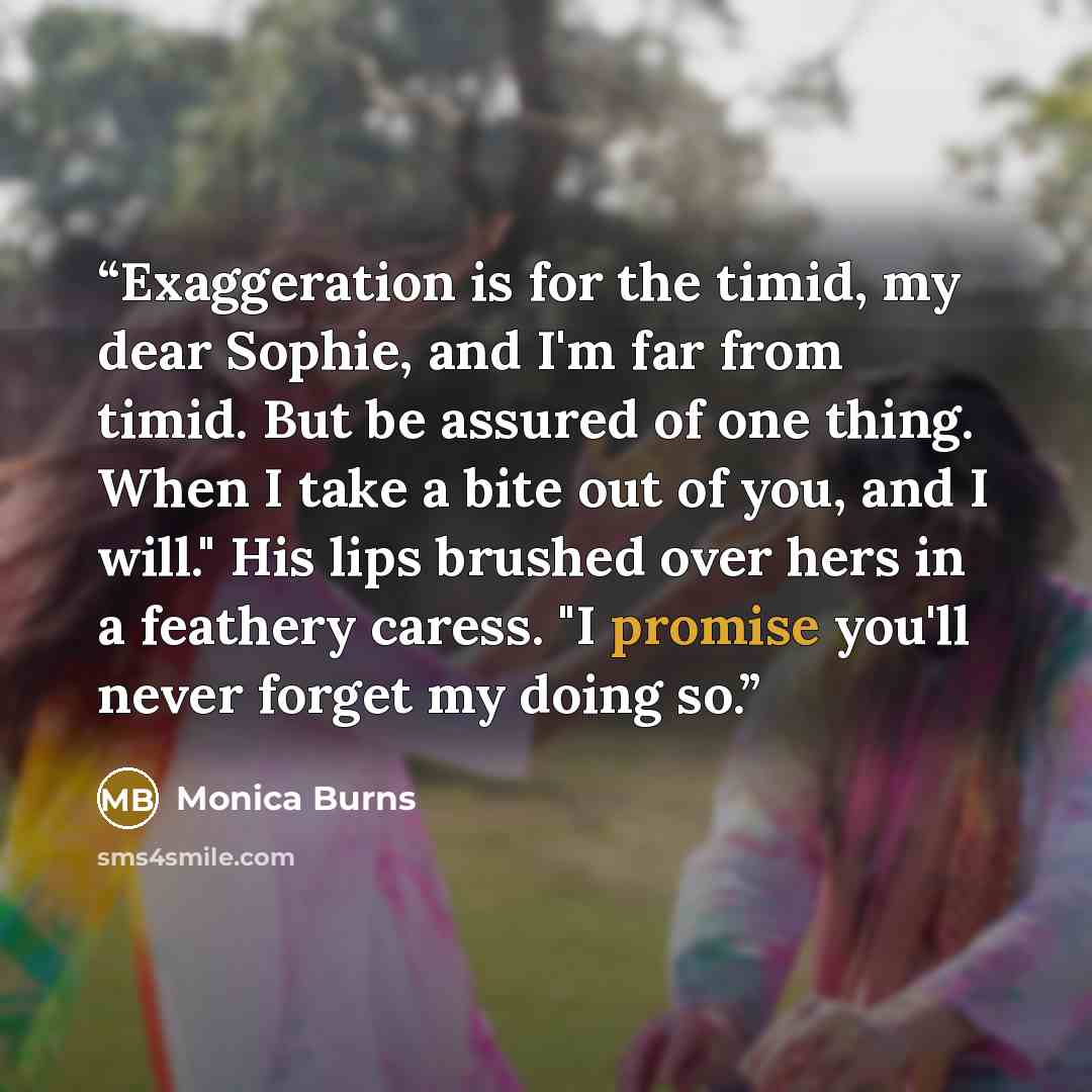 “Exaggeration is for the timid, my dear Sophie, and I'm far from timid. But be assured of one thing. When I take a bite out of you, and I will." His lips brushed over hers in a feathery caress. "I promise you'll never forget my doing so.” quote by Monica Burns