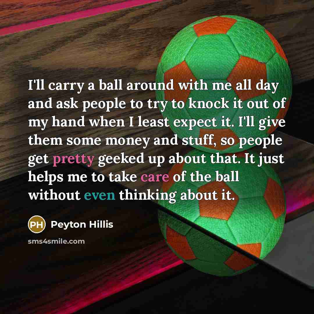 “I'll carry a ball around with me all day and ask people to try to knock it out of my hand when I least expect it. I'll give them some money and stuff, so people get pretty geeked up about that. It just helps me to take care of the ball without even thinking about it.” quote by Peyton Hillis