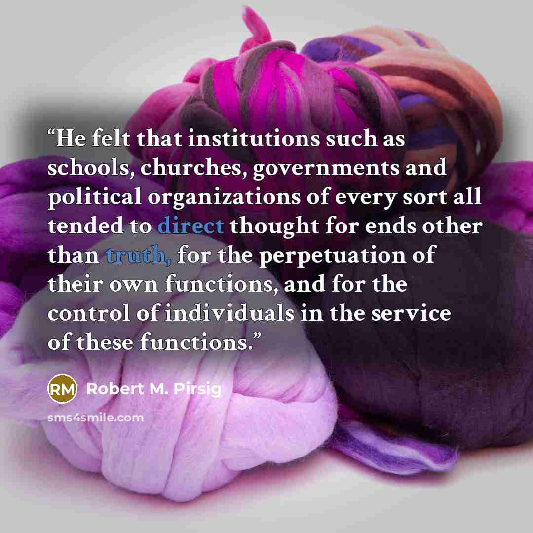 “He felt that institutions such as schools, churches, governments and political organizations of every sort all tended to direct thought for ends other than truth, for the perpetuation of their own functions, and for the control of individuals in the service of these functions.” quote by Robert M. Pirsig