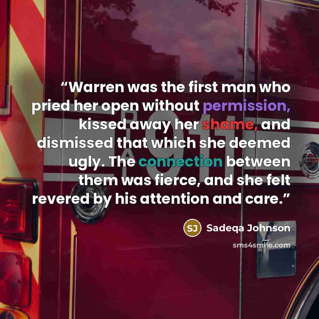 “Warren was the first man who pried her open without permission, kissed away her shame, and dismissed that which she deemed ugly. The connection between them was fierce, and she felt revered by his attention and care.” quote by Sadeqa Johnson