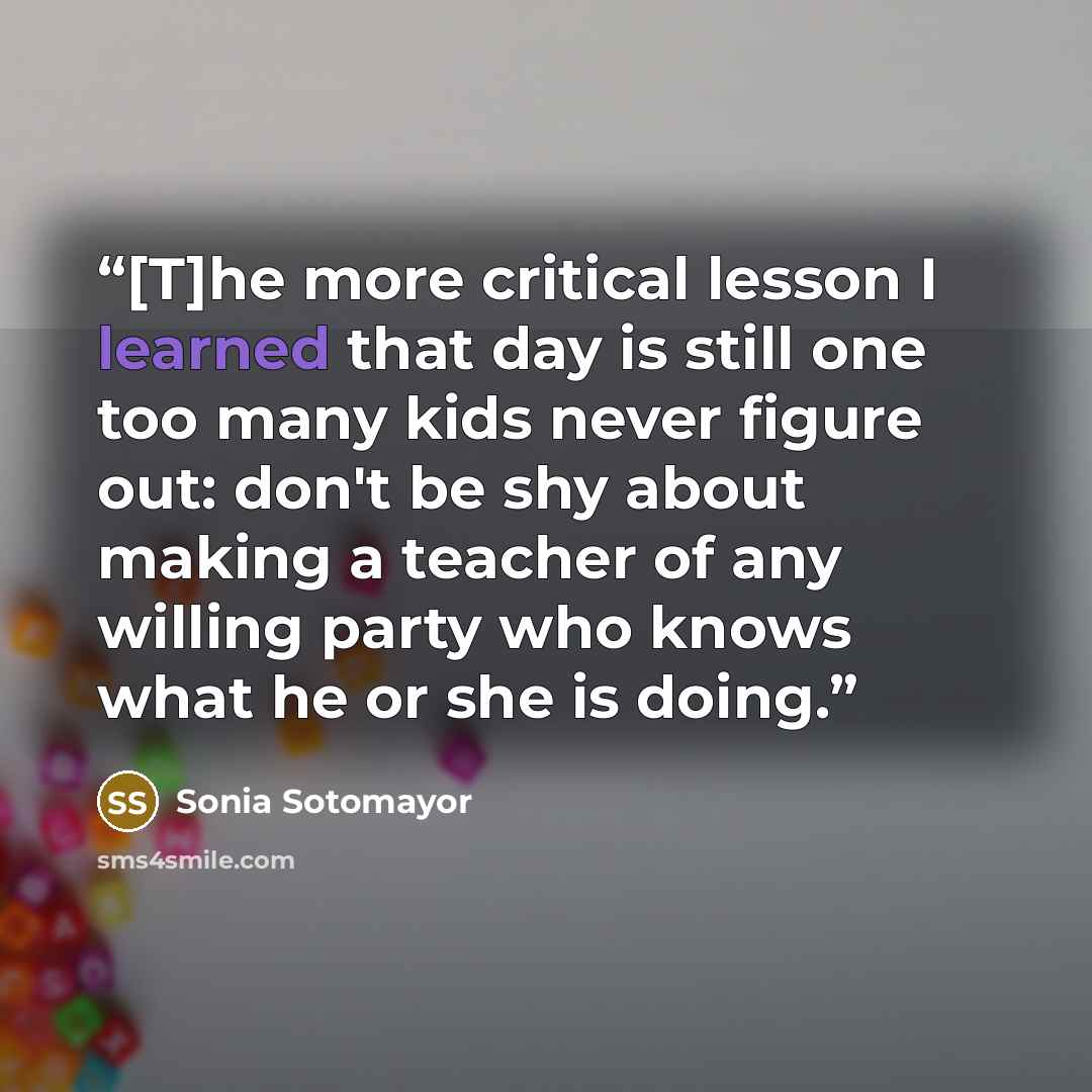 “[T]he more critical lesson I learned that day is still one too many kids never figure out: don't be shy about making a teacher of any willing party who knows what he or she is doing.” quote by Sonia Sotomayor