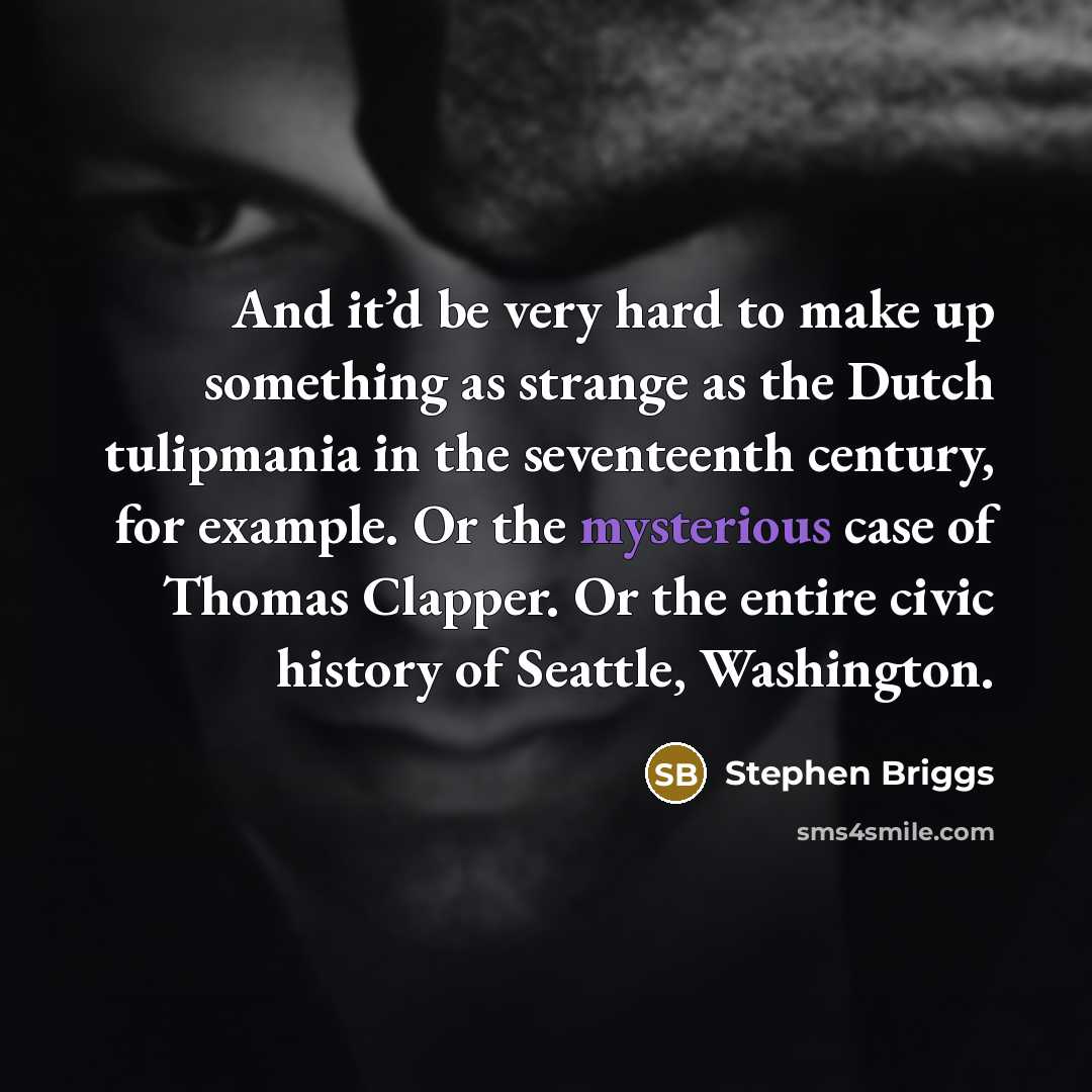“And it’d be very hard to make up something as strange as the Dutch tulipmania in the seventeenth century, for example. Or the mysterious case of Thomas Clapper. Or the entire civic history of Seattle, Washington.” quote by Stephen Briggs