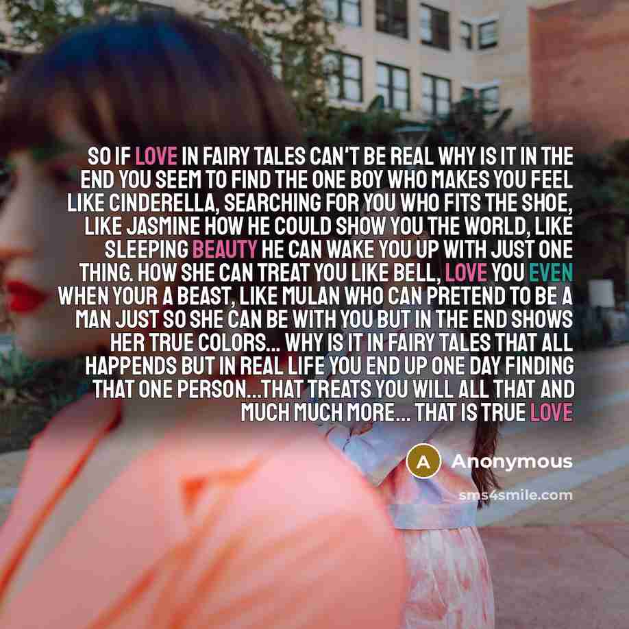 “SO if love in fairy tales can't be real why is it in the end you seem to find the one boy who makes you feel like Cinderella, searching for you who fits the shoe, Like Jasmine how he could show you the world, like sleeping beauty he can wake you up with just one thing. How She can treat you like…” quote by Anonymous