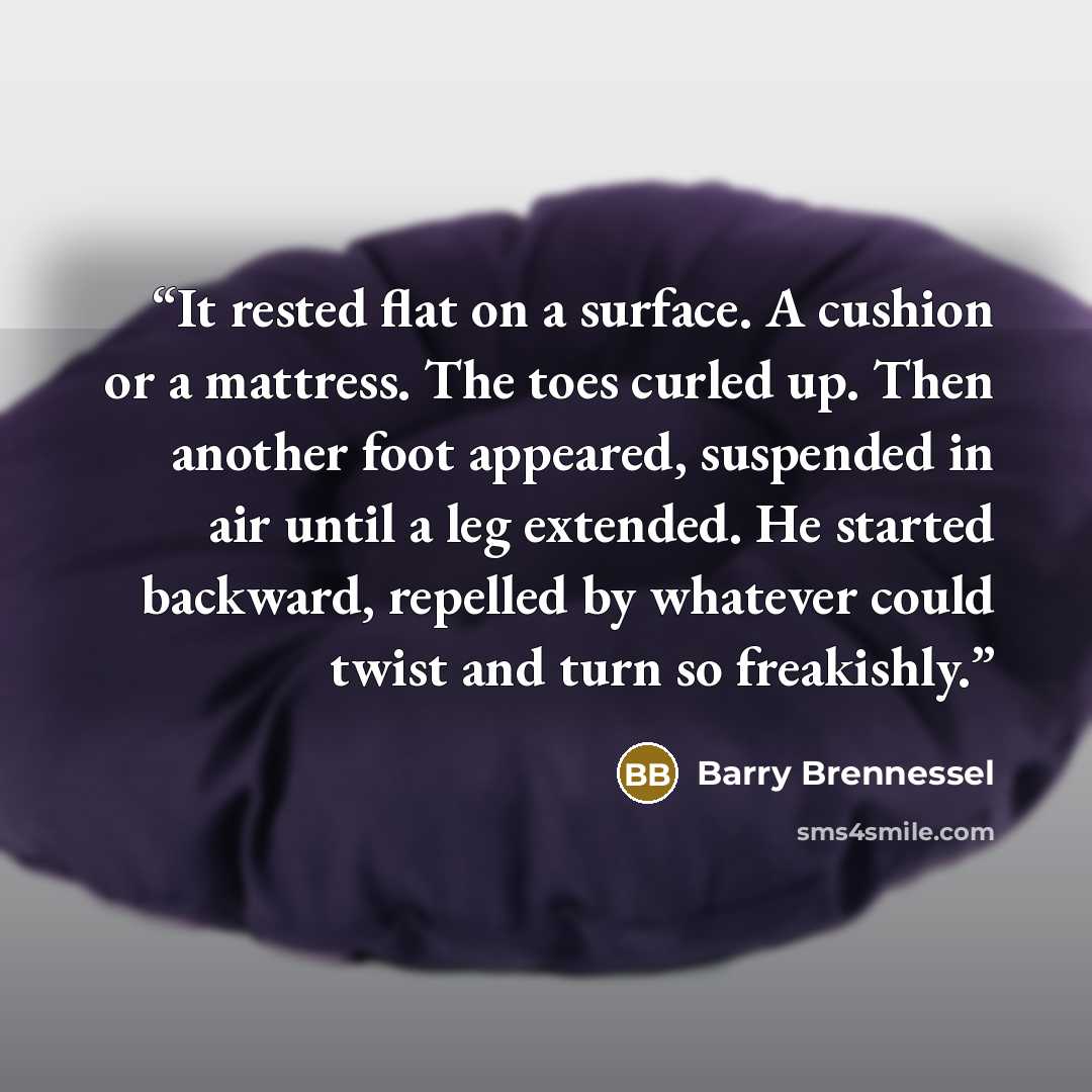 “It rested flat on a surface. A cushion or a mattress. The toes curled up. Then another foot appeared, suspended in air until a leg extended. He started backward, repelled by whatever could twist and turn so freakishly.” quote by Barry Brennessel