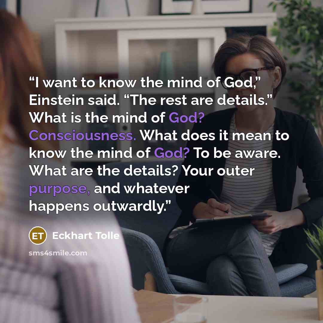 “I want to know the mind of God,” Einstein said. “The rest are details.” What is the mind of God? Consciousness. What does it mean to know the mind of God? To be aware. What are the details? Your outer purpose, and whatever happens outwardly.” quote by Eckhart Tolle