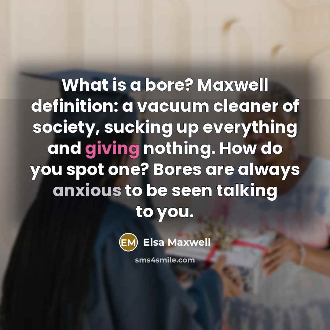 “What is a bore? Maxwell definition: a vacuum cleaner of society, sucking up everything and giving nothing. How do you spot one? Bores are always anxious to be seen talking to you.” quote by Elsa Maxwell