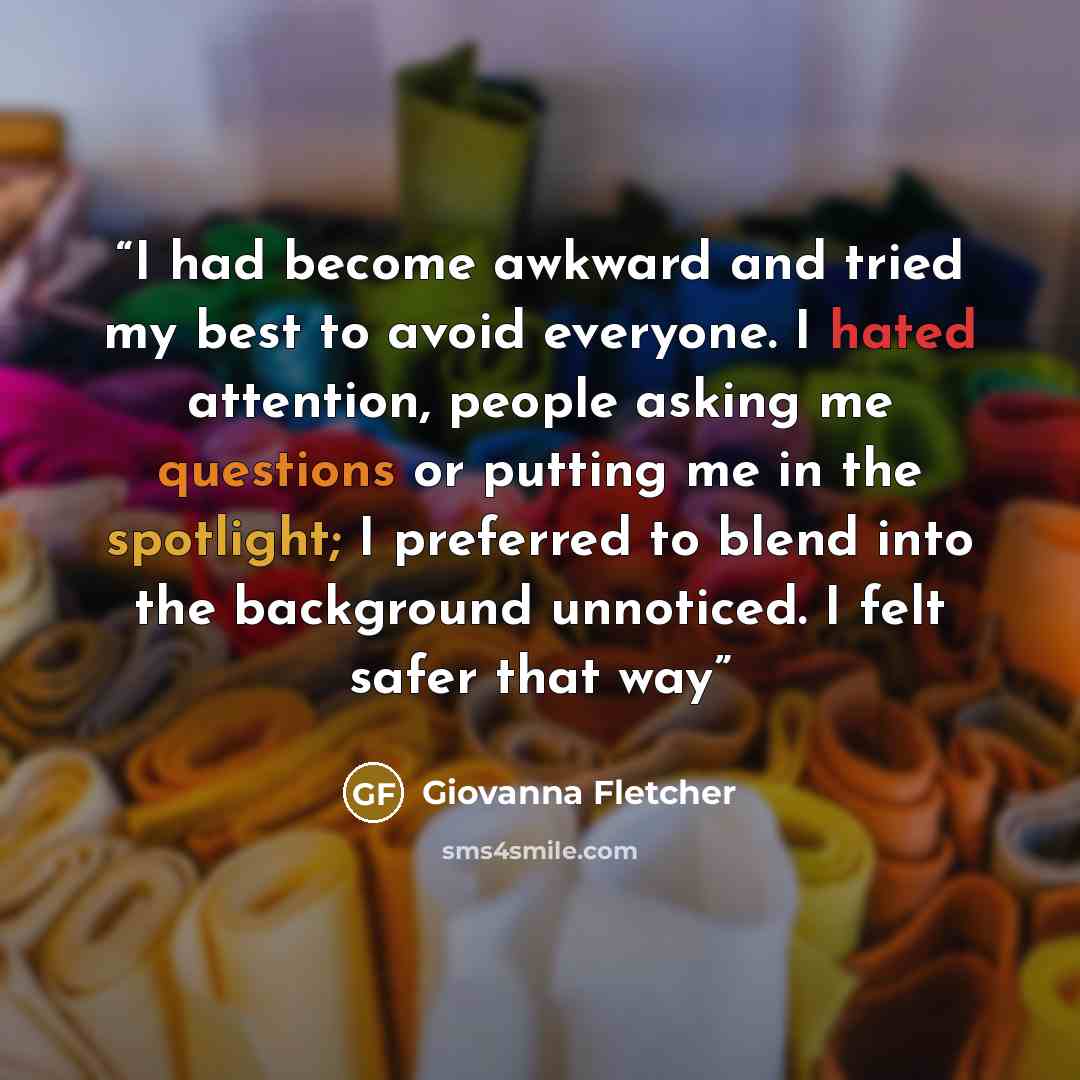 “I had become awkward and tried my best to avoid everyone. I hated attention, people asking me questions or putting me in the spotlight; I preferred to blend into the background unnoticed. I felt safer that way” quote by Giovanna Fletcher