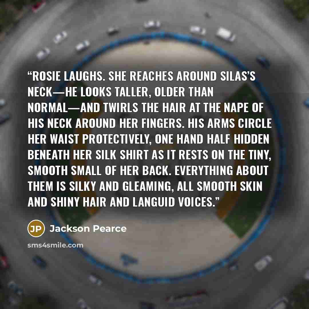 “Rosie laughs. She reaches around Silas’s neck—he looks taller, older than normal—and twirls the hair at the nape of his neck around her fingers. His arms circle her waist protectively, one hand half hidden beneath her silk shirt as it rests on the tiny, smooth small of her back. Everything about…” quote by Jackson Pearce