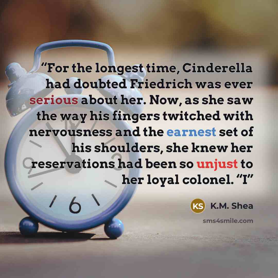“For the longest time, Cinderella had doubted Friedrich was ever serious about her. Now, as she saw the way his fingers twitched with nervousness and the earnest set of his shoulders, she knew her reservations had been so unjust to her loyal colonel. “I” quote by K.M. Shea
