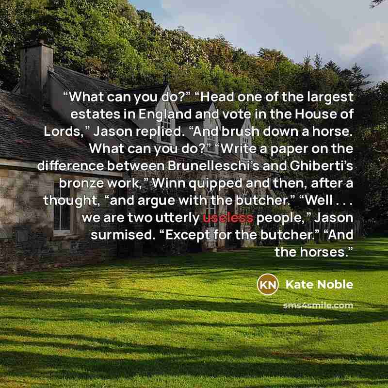 “What can you do?” “Head one of the largest estates in England and vote in the House of Lords,” Jason replied. “And brush down a horse. What can you do?” “Write a paper on the difference between Brunelleschi’s and Ghiberti’s bronze work,” Winn quipped and then, after a thought, “and argue with the…” quote by Kate Noble