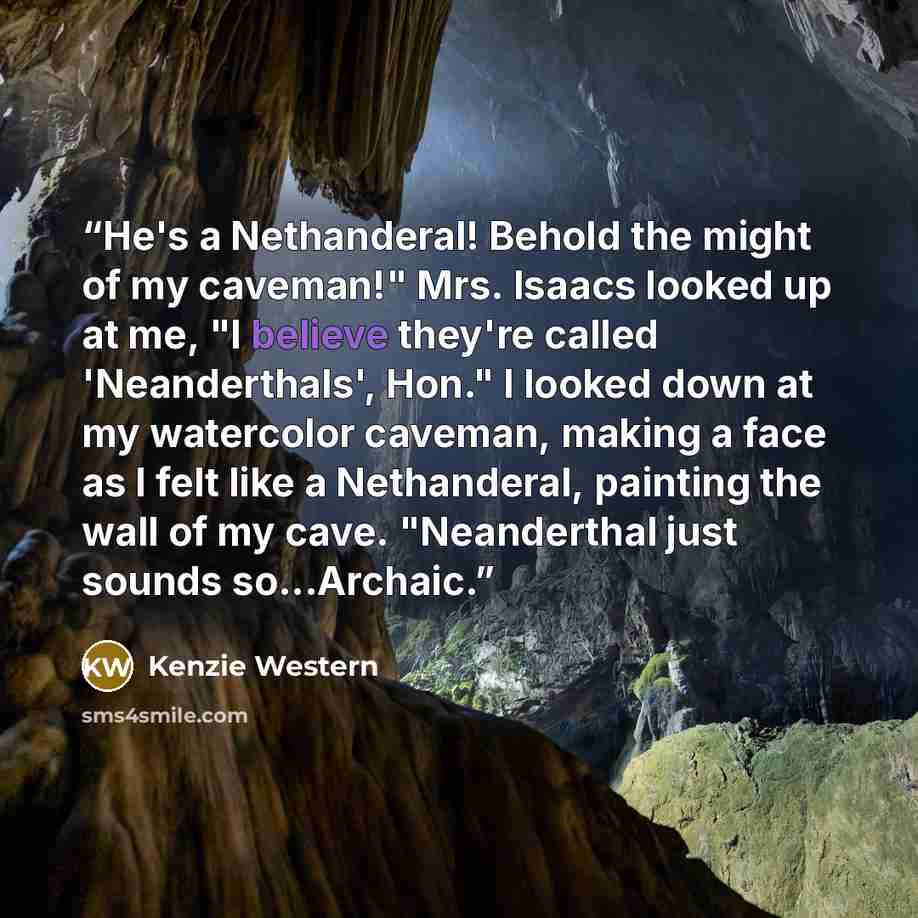 “He's a Nethanderal! Behold the might of my caveman!" Mrs. Isaacs looked up at me, "I believe they're called 'Neanderthals', Hon." I looked down at my watercolor caveman, making a face as I felt like a Nethanderal, painting the wall of my cave. "Neanderthal just sounds so...Archaic.” quote by Kenzie Western