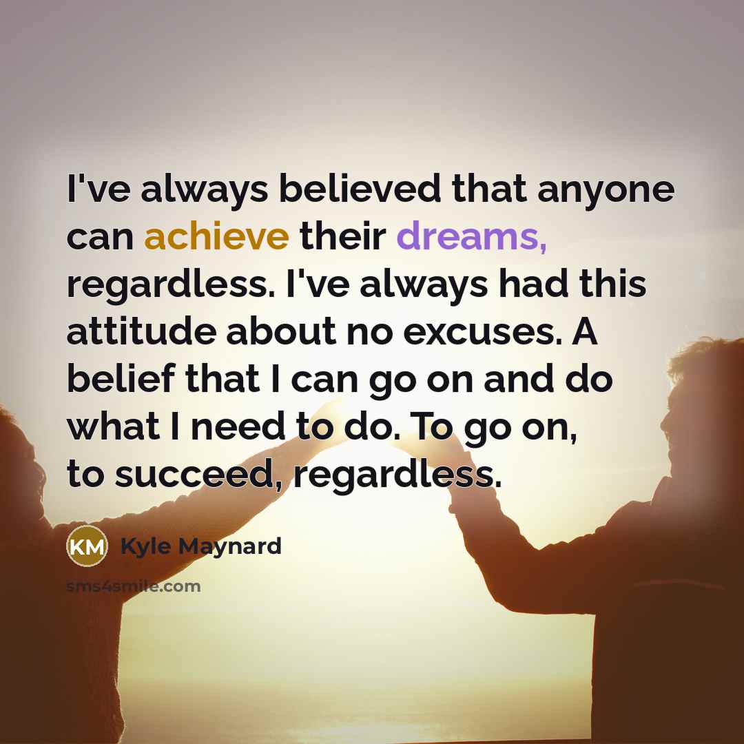 “I've always believed that anyone can achieve their dreams, regardless.…” quote by Kyle Maynard