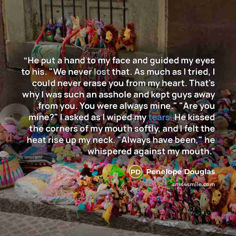 “He put a hand to my face and guided my eyes to his. "We never lost that. As much as I tried, I could never erase you from my heart. That's why I was such an asshole and kept guys away from you. You were always mine." "Are you mine?" I asked as I wiped my tears. He kissed the corners of my mouth…” quote by Penelope Douglas