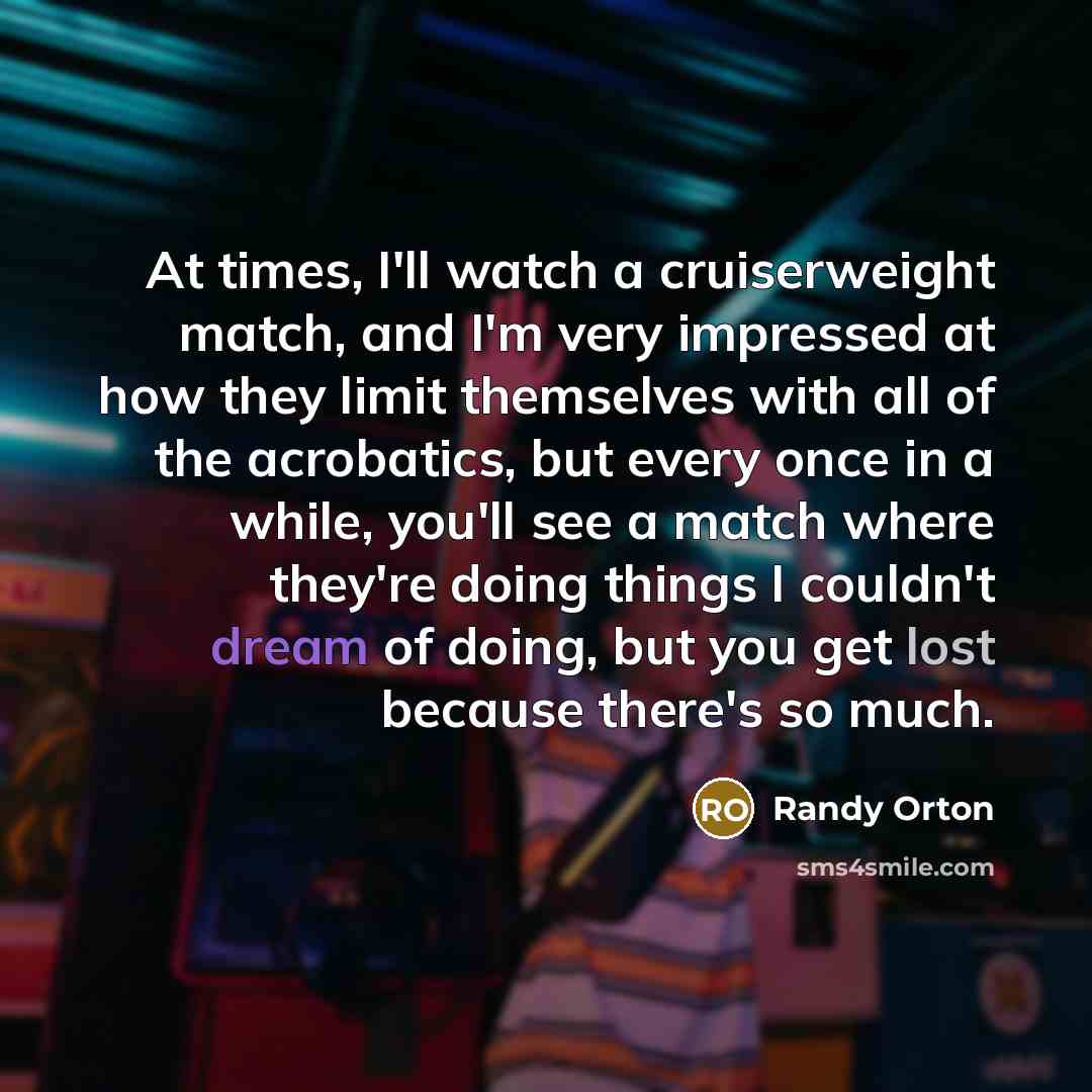 “At times, I'll watch a cruiserweight match, and I'm very impressed at how they limit themselves with all of the acrobatics, but every once in a while, you'll see a match where they're doing things I couldn't dream of doing, but you get lost because there's so much.” quote by Randy Orton