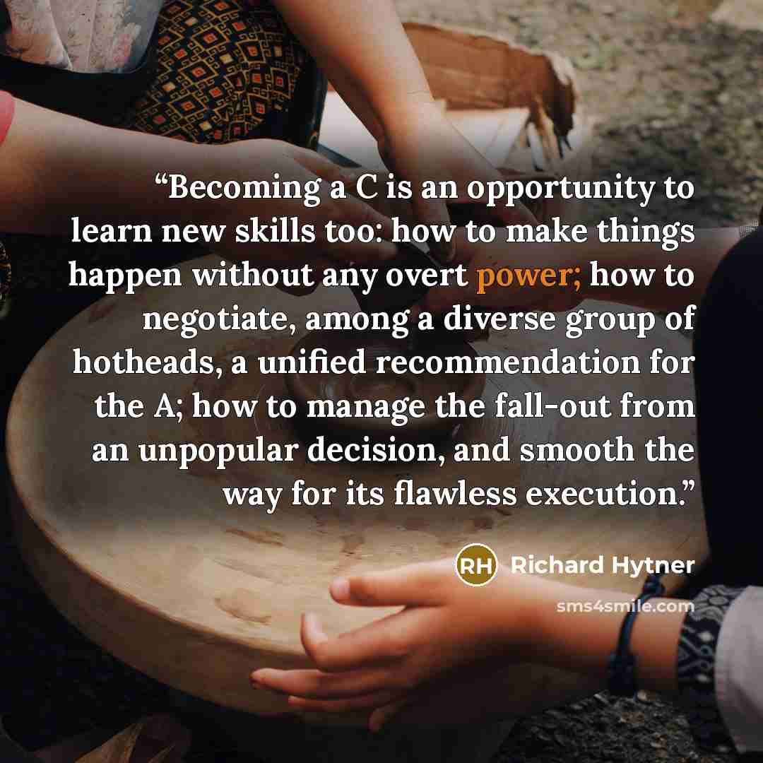 “Becoming a C is an opportunity to learn new skills too: how to make things happen without any overt power; how to negotiate, among a diverse group of hotheads, a unified recommendation for the A; how to manage the fall-out from an unpopular decision, and smooth the way for its flawless execution.” quote by Richard Hytner
