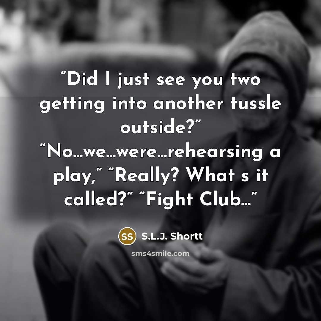 “Did I just see you two getting into another tussle outside?” “No...we...were...rehearsing a play,” “Really? What‟s it called?” “Fight Club...” quote by S.L.J. Shortt