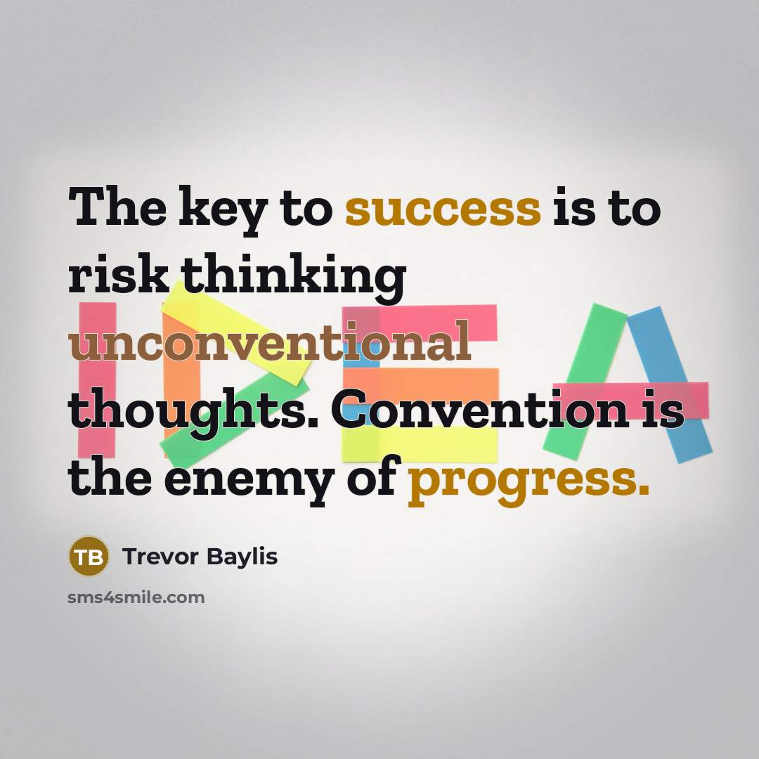 “The key to success is to risk thinking unconventional thoughts. Convention is the enemy of progress.” quote by Trevor Baylis