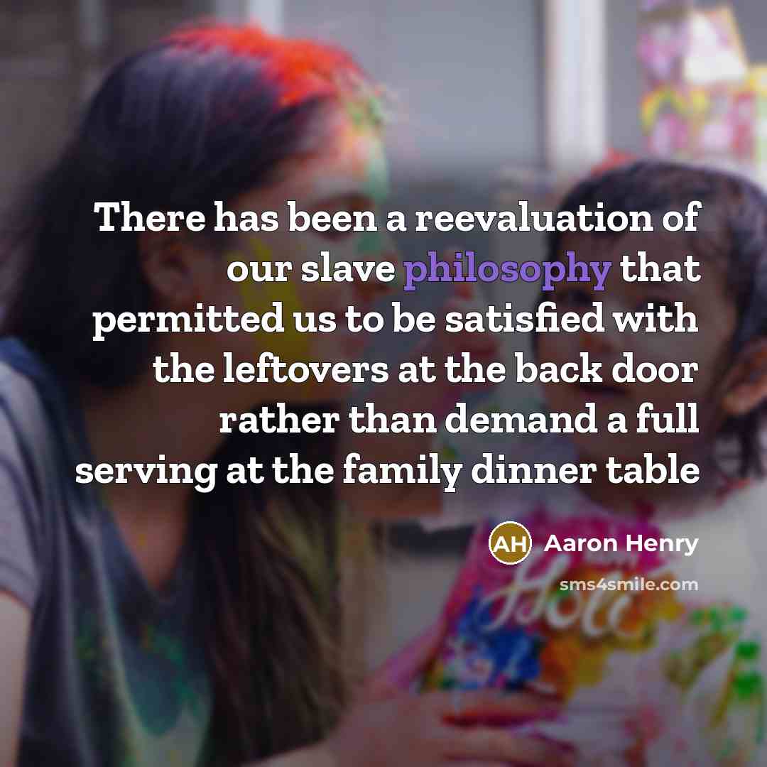 “There has been a reevaluation of our slave philosophy that permitted us to be satisfied with the leftovers at the back door rather than demand a full serving at the family dinner table” quote by Aaron Henry