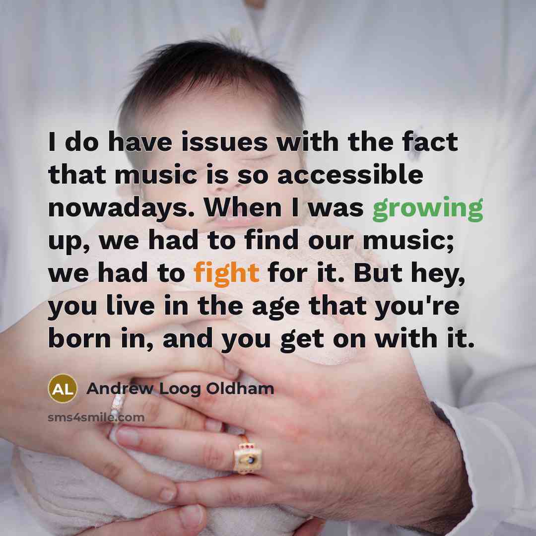 “I do have issues with the fact that music is so accessible nowadays. When I was growing up, we had to find our music; we had to fight for it. But hey, you live in the age that you're born in, and you get on with it.” quote by Andrew Loog Oldham