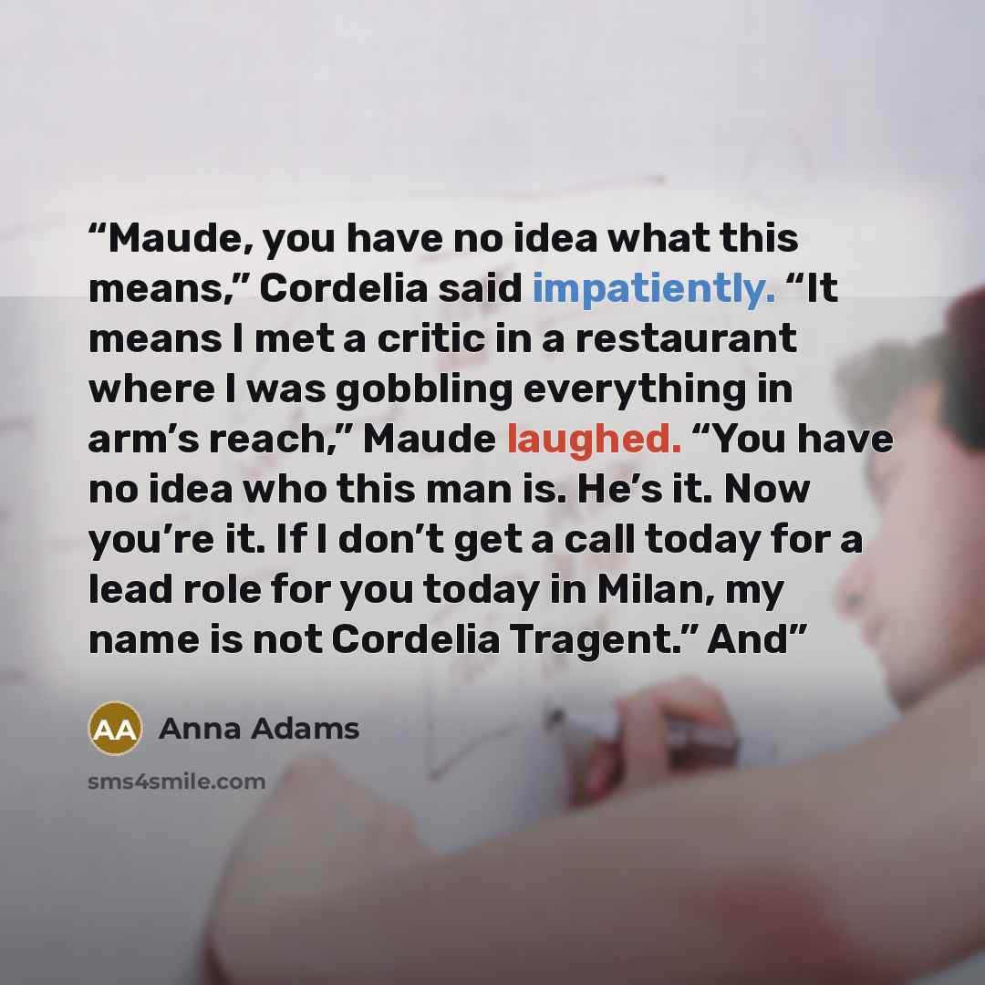 “Maude, you have no idea what this means,” Cordelia said impatiently. “It means I met a critic in a restaurant where I was gobbling everything in arm’s reach,” Maude laughed. “You have no idea who this man is. He’s it. Now you’re it. If I don’t get a call today for a lead role for you today in…” quote by Anna Adams