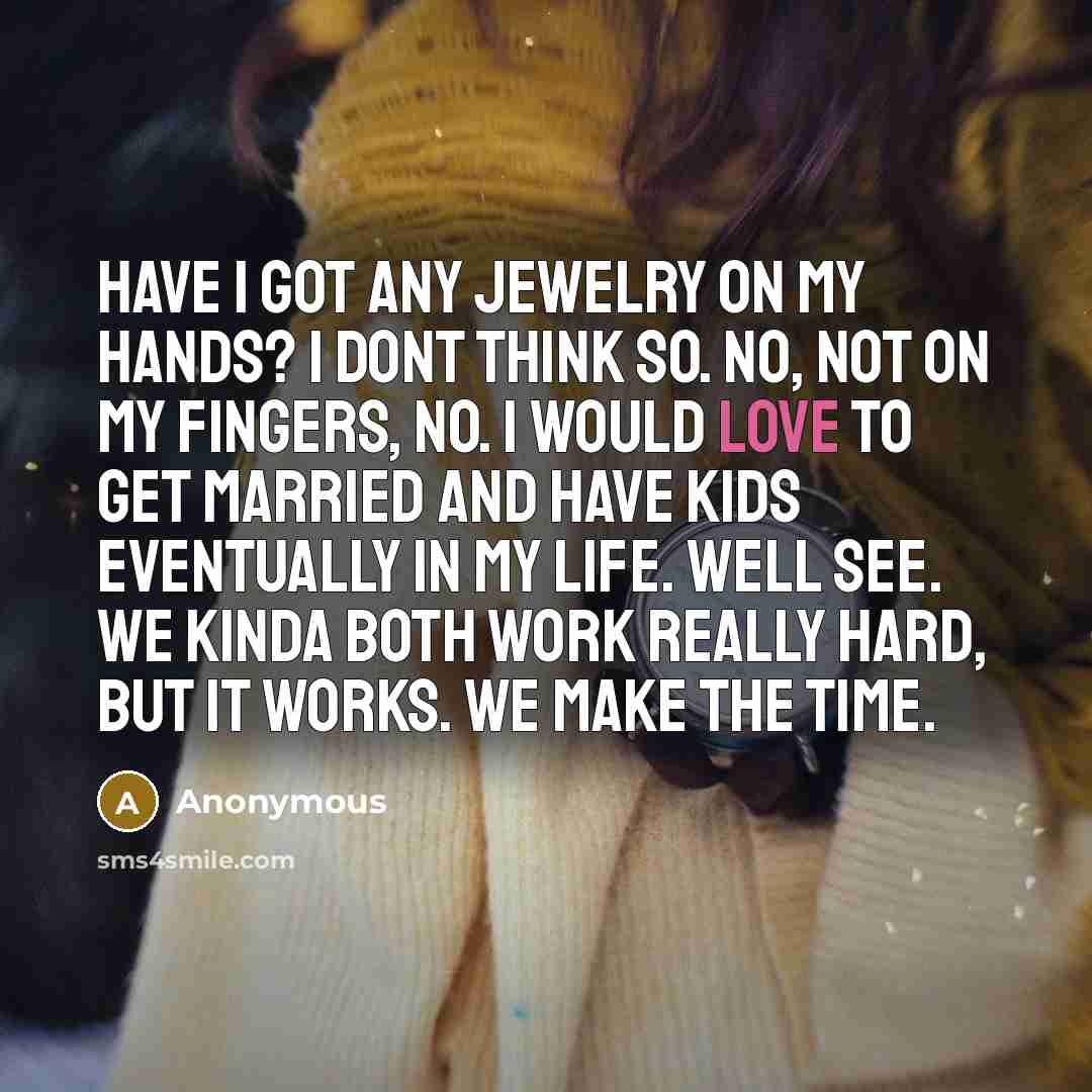 “Have I got any jewelry on my hands? I dont think so. No, not on my fingers, no. I would love to get married and have kids eventually in my life. Well see. We kinda both work really hard, but it works. We make the time.” quote by Anonymous